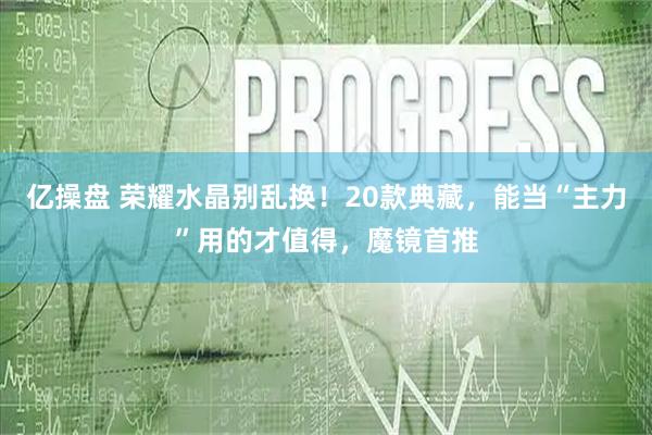 亿操盘 荣耀水晶别乱换！20款典藏，能当“主力”用的才值得，魔镜首推