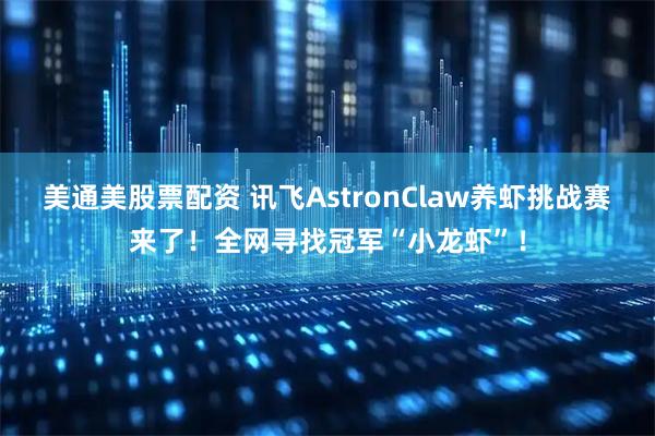 美通美股票配资 讯飞AstronClaw养虾挑战赛来了！全网寻找冠军“小龙虾”！