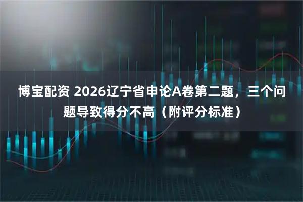 博宝配资 2026辽宁省申论A卷第二题，三个问题导致得分不高（附评分标准）