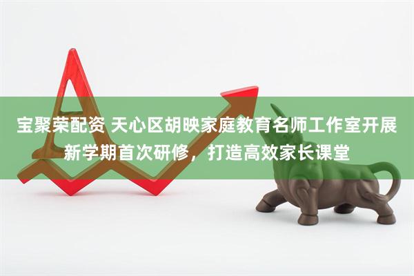 宝聚荣配资 天心区胡映家庭教育名师工作室开展新学期首次研修，打造高效家长课堂