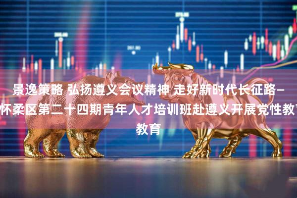 景逸策略 弘扬遵义会议精神 走好新时代长征路——怀柔区第二十四期青年人才培训班赴遵义开展党性教育