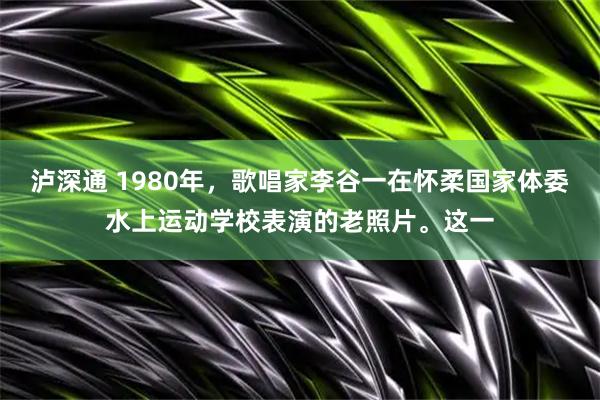 泸深通 1980年，歌唱家李谷一在怀柔国家体委水上运动学校表演的老照片。这一