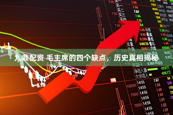 九鼎配资 毛主席的四个缺点，历史真相揭秘