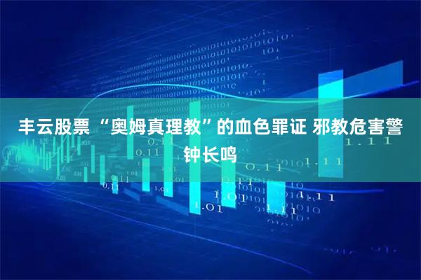 丰云股票 “奥姆真理教”的血色罪证 邪教危害警钟长鸣