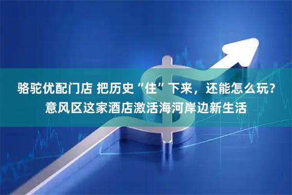 骆驼优配门店 把历史“住”下来，还能怎么玩？意风区这家酒店激活海河岸边新生活