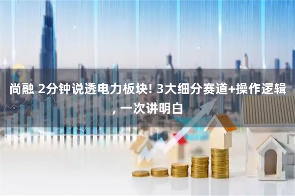 尚融 2分钟说透电力板块! 3大细分赛道+操作逻辑, 一次讲明白