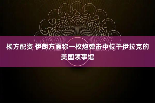 杨方配资 伊朗方面称一枚炮弹击中位于伊拉克的美国领事馆