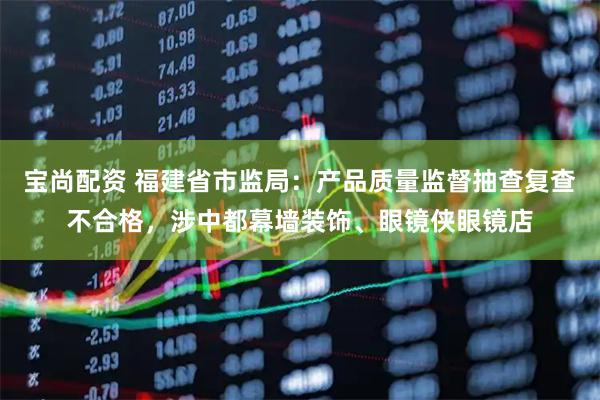 宝尚配资 福建省市监局：产品质量监督抽查复查不合格，涉中都幕墙装饰、眼镜侠眼镜店