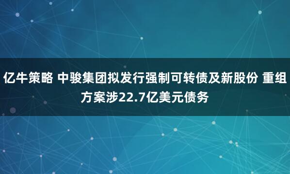 亿牛策略 中骏集团拟发行强制可转债及新股份 重组方案涉22.7亿美元债务