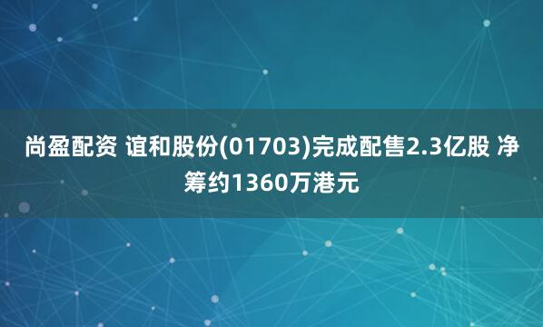 尚盈配资 谊和股份(01703)完成配售2.3亿股 净筹约1360万港元
