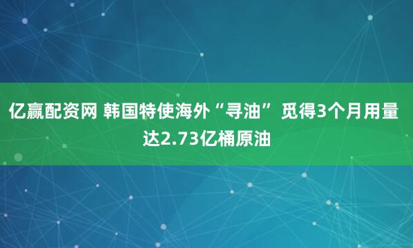 亿赢配资网 韩国特使海外“寻油” 觅得3个月用量 达2.73亿桶原油
