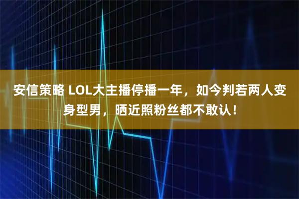 安信策略 LOL大主播停播一年，如今判若两人变身型男，晒近照粉丝都不敢认！