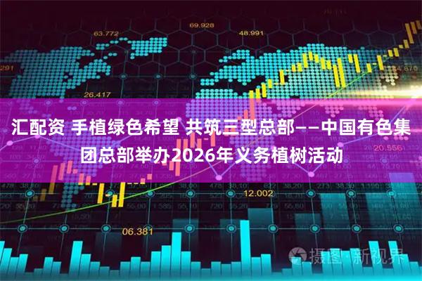 汇配资 手植绿色希望 共筑三型总部——中国有色集团总部举办2026年义务植树活动