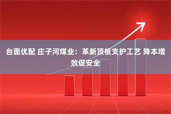 台面优配 庄子河煤业：革新顶板支护工艺 降本增效促安全