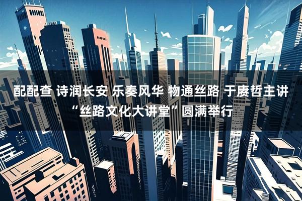 配配查 诗润长安 乐奏风华 物通丝路 于赓哲主讲“丝路文化大讲堂”圆满举行