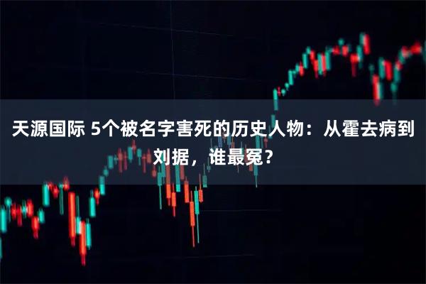 天源国际 5个被名字害死的历史人物：从霍去病到刘据，谁最冤？