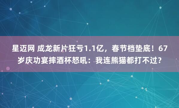 星迈网 成龙新片狂亏1.1亿，春节档垫底！67岁庆功宴摔酒杯怒吼：我连熊猫都打不过？