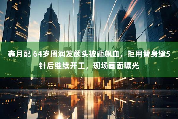鑫月配 64岁周润发额头被砸飙血，拒用替身缝5针后继续开工，现场画面曝光