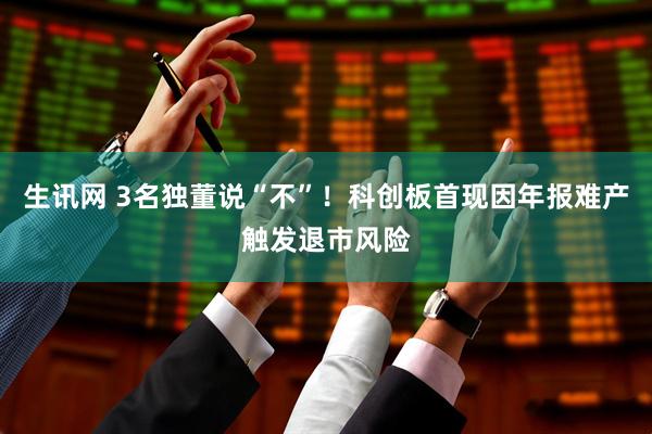 生讯网 3名独董说“不”！科创板首现因年报难产触发退市风险