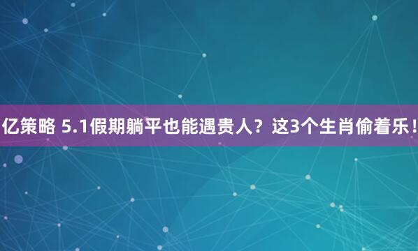 亿策略 5.1假期躺平也能遇贵人？这3个生肖偷着乐！