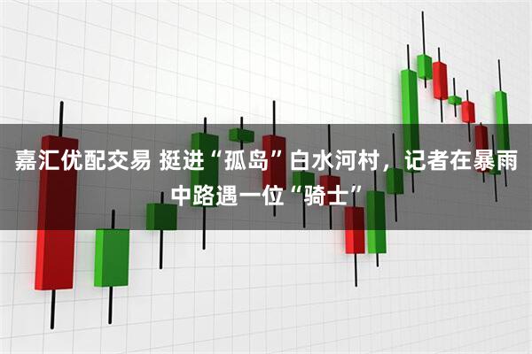 嘉汇优配交易 挺进“孤岛”白水河村，记者在暴雨中路遇一位“骑士”