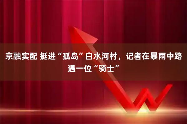 京融实配 挺进“孤岛”白水河村，记者在暴雨中路遇一位“骑士”
