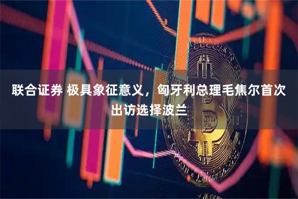 联合证券 极具象征意义，匈牙利总理毛焦尔首次出访选择波兰