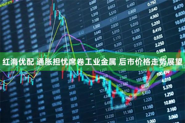 红海优配 通胀担忧席卷工业金属 后市价格走势展望