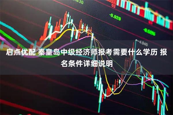 启点优配 秦皇岛中级经济师报考需要什么学历 报名条件详细说明