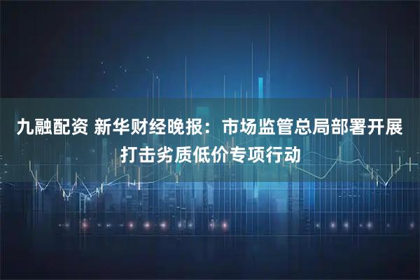 九融配资 新华财经晚报：市场监管总局部署开展打击劣质低价专项行动