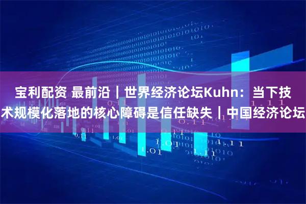 宝利配资 最前沿｜世界经济论坛Kuhn：当下技术规模化落地的核心障碍是信任缺失｜中国经济论坛