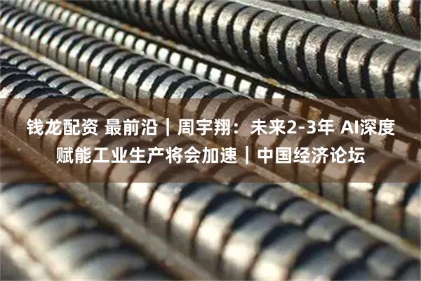 钱龙配资 最前沿｜周宇翔：未来2-3年 AI深度赋能工业生产将会加速｜中国经济论坛