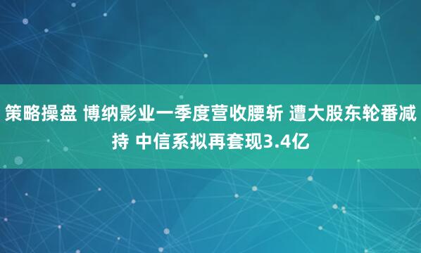 策略操盘 博纳影业一季度营收腰斩 遭大股东轮番减持 中信系拟再套现3.4亿