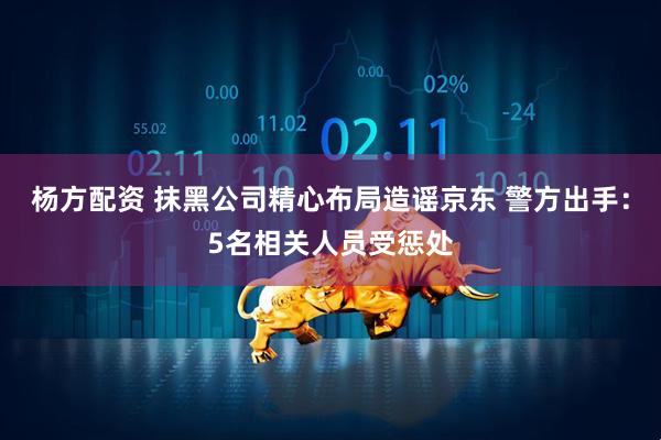 杨方配资 抹黑公司精心布局造谣京东 警方出手：5名相关人员受惩处
