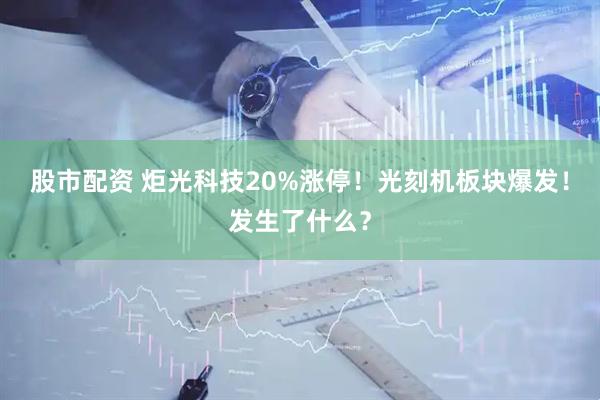 股市配资 炬光科技20%涨停!光刻机板块爆发!发生了什么?