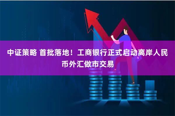 中证策略 首批落地！工商银行正式启动离岸人民币外汇做市交易