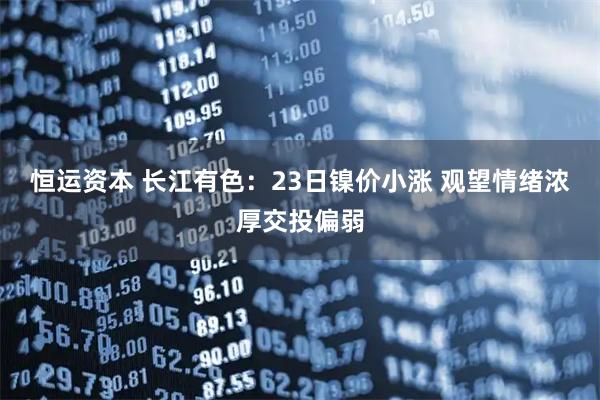 恒运资本 长江有色：23日镍价小涨 观望情绪浓厚交投偏弱