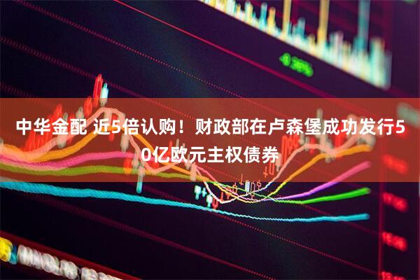 中华金配 近5倍认购！财政部在卢森堡成功发行50亿欧元主权债券