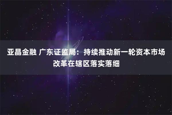 亚晶金融 广东证监局：持续推动新一轮资本市场改革在辖区落实落细
