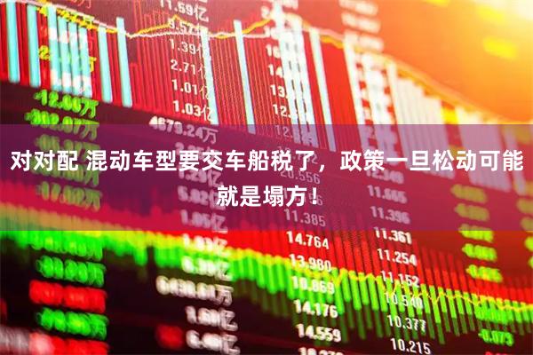 对对配 混动车型要交车船税了，政策一旦松动可能就是塌方！