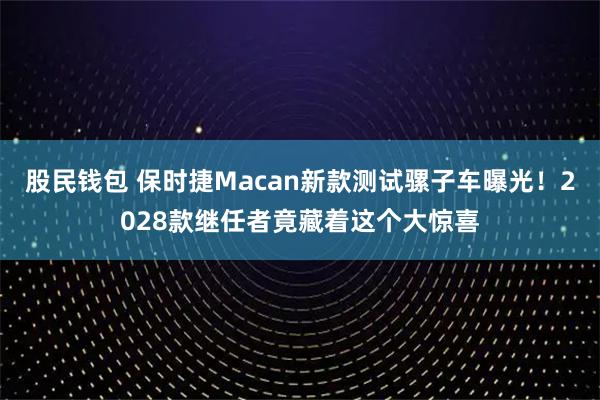 股民钱包 保时捷Macan新款测试骡子车曝光！2028款继任者竟藏着这个大惊喜