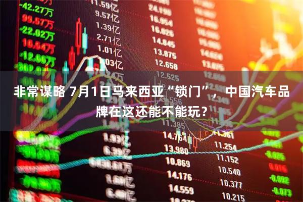 非常谋略 7月1日马来西亚“锁门”，中国汽车品牌在这还能不能玩？