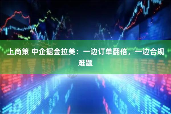 上尚策 中企掘金拉美：一边订单翻倍，一边合规难题
