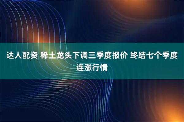 达人配资 稀土龙头下调三季度报价 终结七个季度连涨行情