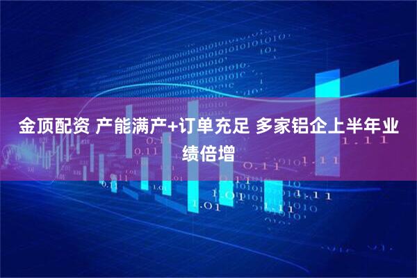 金顶配资 产能满产+订单充足 多家铝企上半年业绩倍增
