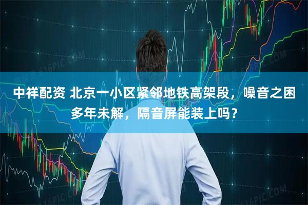 中祥配资 北京一小区紧邻地铁高架段，噪音之困多年未解，隔音屏能装上吗？