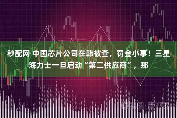 秒配网 中国芯片公司在韩被查，罚金小事！三星海力士一旦启动“第二供应商”，那