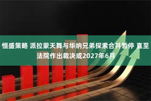 恒盛策略 派拉蒙天舞与华纳兄弟探索合并暂停 直至法院作出裁决或2027年6月