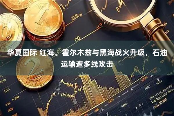 华夏国际 红海、霍尔木兹与黑海战火升级，石油运输遭多线攻击