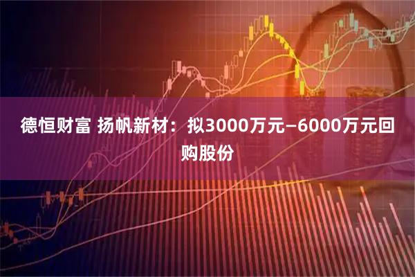 德恒财富 扬帆新材：拟3000万元—6000万元回购股份